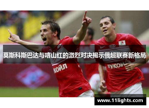 莫斯科斯巴达与喀山红的激烈对决揭示俄超联赛新格局